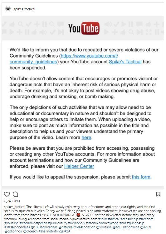 spikes tactical YouTube We'd like to inform you that due to repeated or severe violations of our Community Guidelines (https:l/www.youtube.com/t community_guidelines) your YouTube account Spike's Tactical has been suspended YouTube doesn't allow content that encourages or promotes violent or dangerous acts that have an inherent risk of serious physical harm or death. For example, it's not okay to post videos showing drug abuse underage drinking and smoking, or bomb making The only depictions of such activities that we may allow need to be educational or documentary in nature and shouldn't be designed to help or encourage others to imitate them. When uploading a video make sure to post as much information as possible in the title and description to help us and your viewers understand the primary purpose of the video. Learn more here. Please be aware that you are prohibited from accessing, possessing or creating any other YouTube accounts. For more information about account terminations and how our Community Guidelines are enforced, please visit our Helper Center If you would like to appeal the suspension, please submit this form. 6,740 likes spikes tactical The Liberal Left will slowly chip away at our freedoms and erode our rights, and the first step is to squelch our voice. To say we're f------ p----- is an understatement. However we are not backing down from these bitches. SHALL NOT INFRINGESIGN UP for the newsletter before they ban every freedom loving American from social media. SpikesTactical.com #spikestactical #censorship #freedom #youtube #freedomofspeech #publicutility #monopoly #itson likedonkeykong #nra #gungossip #180second ideas @180second-deas @nationalrifleassociation @youtube @aciu-nationwide @acuf @colionnoir @dioesch #shall notinfringe #2A