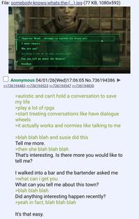 File: somebody-knows-whats-the-(...).jpg (77 KB, 1080x592) er D! M! [Superior Mind] <Attempt to explode his brain out> I need repairs. Who are you? Anything I can do to help around here? Can you tell me about the Outpost? Goodbye. Anonymous 04/01/26 (Wed)17:06:05 No.736194386 >>736194483 >>736194523 >>736194547 >>736194830 >autistic and can't hold a conversation to save my life >play a lot of rpgs >start treating conversations like have dialogue wheels >it actually works and normies like talking to me >blah blah blah and susie did this Tell me more. >then she blah blah blah That's interesting. Is there more you would like to tell me? I walked into a bar and the bartender asked me >what can i get you What can you tell me about this town? >blah blah blah Did anything interesting happen recently? >yeah in fact, blah blah blah It's that easy.