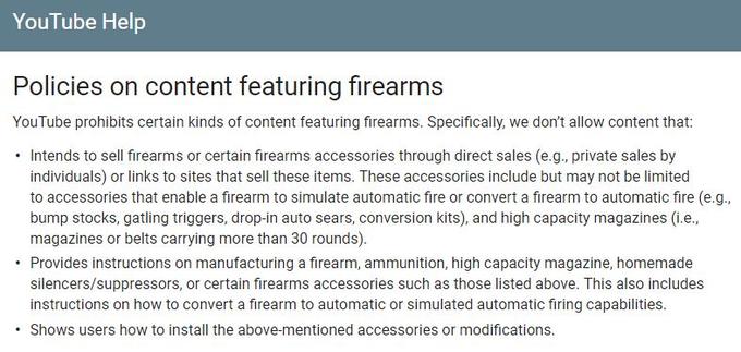 YouTube Help Policies on content featuring firearms YouTube prohibits certain kinds of content featuring firearms. Specifically, we don't allow content that: . Intends to sell firearms or certain firearms accessories through direct sales (e.g., private sales by individuals) or links to sites that sell these items. These accessories include but may not be limited to accessories that enable a firearm to simulate automatic fire or convert a firearm to automatic fire (e.g bump stocks, gatling triggers, drop-in auto sears, conversion kits), and high capacity magazines (i.e., magazines or belts carrying more than 30 rounds). Provides instructions on manufacturing a firearm, ammunition, high capacity magazine, homemade silencers/suppressors, or certain firearms accessories such as those listed above. This also includes instructions on how to convert a firearm to automatic or simulated automatic firing capabilities .Shows users how to install the above-mentioned accessories or modifications.