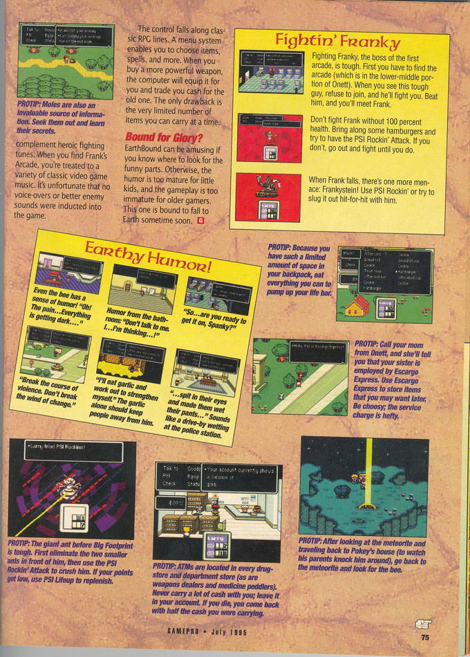The control falls along clas sic RPG lines. A menu system enables you to choose items spells, and more. When you buy a more powerful weapon the computer will equip it for you and trade you cash for the old one. The only drawback is the very limited number of items you can carry at a time. Fightín' FRanky Fighting Franky, the boss of the first arcade, is tough. First you have to find the arcade (which is in the lower-middle por tion of Onet) When you see this tough guy, refuse to join, and he'l fight you. Beat him, and you'll meet Frank PROTIP: Moles are also an invaluable source of informa- tion. Seek them out and leam Don't fight Frank without 100 percent health. Bring along some hamburgers and try to have the PSI Rockin' Attack. If you don't, go out and fight until you do. complement heroic fighting tunes. When you find Frank's Arcade, you're treated to a variety of classic video game music. Its unfortunate that ho voice-overs or better enemy immature for older gamers sounds were inducted into EarthBound can be amusing if you know where to look for the funny parts. Otherwise, the humor is too mature for little When Frank falls, there's one more men- ace: Frankystein! Use PSI Rockin' or try to slug it out hit-for-hit with him kids, and the gameplay is too This one is bound to fall to sometime soon. Earthy Humozl have such a limited amount of space in everything you can to pump up your life bar Even the bee has a sense of humor! "Oh! Humor from the bath- The pain... Everything room: "Don't talk to me. you et It on, Spanky?" PROTIP: Call your mom from Onett, and she'll tell you that your sister is Express to store items that you may want later I'lI eat garlic and Break the course of work out to violence. Don't breakmysel" The garlic the wind of change. "...spit in their eyes and made them wet their pants... " Sounds like a drive-by wetting at the police station. strengthen Be choosy; the service mysel." The garlic alone should keep people away from him. Your sccount currenty shows PSF or PROTIP: After looking at the meteorite and traveling back to Pokey's house (to watch his parents knock him around), go back to the meteorite and look for the bee PROTIP: The giant ant before Big Footprint is tough. First eliminate the two smaller ants in front of him, then use the PSI Rockin' Attack to crush him. If your pointsstore and department store (as are get low, use PSI Lifeup to replenish. PROTIP:ATMs are located in every drug- weapons dealers and medicine peddlers). Never canry a lot of cash with you; leave it In your account. If you die, you come back with half the cash you were carying GAMEPRO July 1985