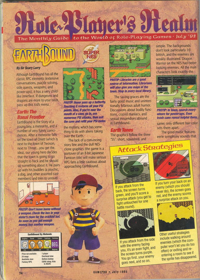 The Monthly Guide to the Wonlo or Role-PLaying Games July '95 simple. The backgrounds don't look particularly 16- bittish, and the enemies are weakly illustrated. Dragon Warrior on the NES had better looking enemies. All the main characters look exactly the By Sir Scary Larry Although EarthBound has all the classic RPG elements (extensive conversations, puzzle solving side quests, weapons, and power-ups), it has a very child- like interface. If dungeons and dragons are more to your taste, pass up this kid's menu PROTIP: Libraries are a good source of information. Librarians to Chec 々go will also give you maps of the town. Stop in every local library The saving graces are the PROTIP: Never pass up a butterfly. fairly good music and uninten Touching it restores all your PSI tionally hilarious adult humor points, Also, if you're near the Discussions about bodily func PROTIP: In town, search every- mouth of a cave, go in, use numerous PSI attacks, then exit Banal Frontier tions, crazed maniacs, and sexual innuendoes abound EarthBound is the story of a thecave and refill your PSI meter young boy, a meteorite, and a the mystery, which has some- number of very funny coincithing to do with aliens takingEar dences. After a meteorite falls where for power-ups, Even trash cans reveal helpful itens. same; only different hair color sets them apart . in EarthBound. · Tones The graphics follow the three "S's": short, squashed, and The good music features eerie symphony sounds that over the Earth. on the town of Onett (which is lhe lack of a convincing . next to the town of Twoson, story line and the dull NES- next to Threet...you get the clone graphics (the game is a idea), our young hero ded s gding Famicon title) will make serious RPG fans a little cautious about straight to heck and he should do something about it. He pairs. approaching EarthBound. up with his buddies (a psychic a dog, and other assorted cast members) and tries to unravel If you turn your back on an If you attack from the back, the screen turns enemy (which you should green, and you'll score a never do), the screen goes surprise attack (you get to red, and the enemy scores fight untouched for one a surprise attack on you battle round) PROTIP: Don't leave home without a weapon. Check the box in your sister's room for the cracked bat. As soon as you get enough money, buy another weapon. , t EarthBound By Nintendo raphics Sound Control FunFactor Challenge Other useful strategies If you attack from the side with the enemy facing you, it's an even fight, and the screen turns purple. You go first, your enemy goes next, and so on. include walking around enemies (which the com puter won't let you do too often) or exiting and re- entering a room to see if the sprite has disappeared. inner Price not avai Ava antasy RPG ESRB rating: Kids GAMEPRO July 1995