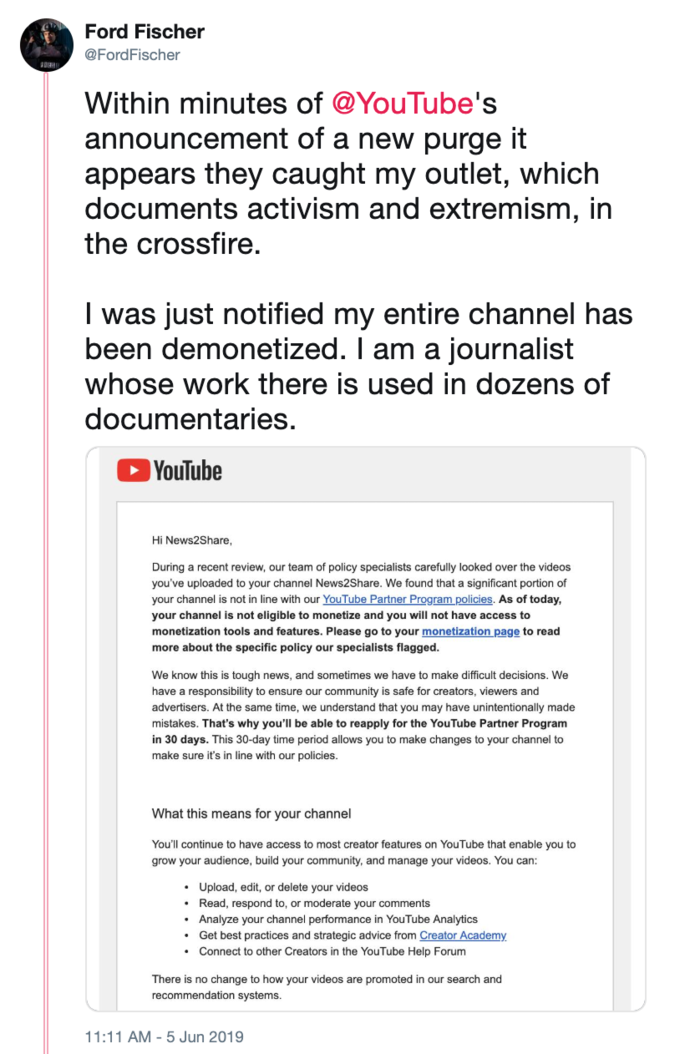 Ford Fischer @FordFischer Within minutes of @YouTube's announcement of a new purge it appears they caught my outlet, which documents activism and extremism, in the crossfire. I was just notified my entire channel has been demonetized. I am a journalist whose work there is used in dozens of documentaries. YouTube Hi News2Share, During a recent review, our team of policy specialists carefully looked over the videos you've uploaded to your channel News2Share. We found that a significant portion of your channel is not in line with our YouTube Partner Program policies. As of today, your channel is not eligible to monetize and you will not have access to monetization tools and features. Please go to your monetization page to read more about the specific policy our specialists flagged. We know this is tough news, and sometimes we have to make difficult decisions. We have a responsibility to ensure our community is safe for creators, viewers and advertisers. At the same time, we understand that you may have unintentionally made mistakes. That's why you'll be able to reapply for the YouTube Partner Program in 30 days. This 30-day time period allows you to make changes to your channel to make sure it's in line with our policies. What this means for your channel You'll continue to have access to most creator features on YouTube that enable you to grow your audience, build your community, and manage your videos. You can: Upload, edit, or delete your videos Read, respond to, or moderate your comments Analyze your channel performance in YouTube Analytics Get best practices and strategic advice from Creator Academy Connect to other Creators in the YouTube Help Forum There is no change to how your videos are promoted in our search and recommendation systems. 11:11 AM 5 Jun 2019