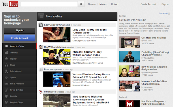 YouTube a 텨owse Moses Upload Create Account Sign In Show ad Sign in to customize your homepage From YouTube Get More into YouTube Today, we've lsunched a new homepage and Channel design and added a fresh coat of digtal pant you get more into YouTube and the Channels you care about. Below take a tour of the homepage or see some crealors explore the new Channel design LadyGagaVEVO uploaded Lady Gaga-Marry The Night Official Video) Music video by Lady Gags performing Marry The Sign In ne" mepepe han ets you sa eto heb you get henew ura Get More Into YouTube Night (O ficial Video > © 2011 iterscope LadyGagaVEVO 301 views Create Account uyGapaVEVO 301。2011 Intersoopea ry The by YouTube 162,838 views from YouTube RayWilliamJohnson uploaded 2 days ago 1:49 ENGLISH ACCENTS-Ray William Johnson Video RAYS TWITTER Htpstwer.coRayw RAYS FACEBOOK RayWamJehnson 2,576,444 views ul Trending ach King (FinalCutKing) ay William 6hnson Channel Welcome by FinalCutking 20,631 views Popular S15 New YouTube Channels design review by TheCratyGemini 17,108 views hksscom uploaded Verizon Wireless Galaxy Nexus Prime 4G LTE Speed Tests #1 Speed test of the new Galaxy Nexus Prime n Verizon's 4G LTE hisscom 301 views Sports Intro on YouTube's New Channel Design J by naromanu 11,383 views network Flm& Animation InfraRed68 uplboded 2 days a Comedy Mw3 Tuesdays Trickshot Tutorial Episode 4 (Double Equipment Switch) InfraRed68 ubscribe for more trickshots Machinima Respawn Putt-Putt! (essinDEE S People & Blogs