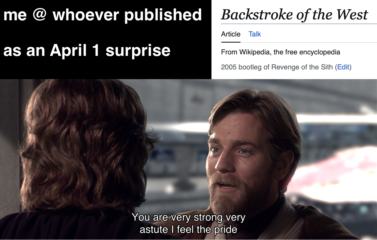 me @ whoever published Backstroke of the West as an April 1 surprise Article Talk From Wikipedia, the free encyclopedia 2005 bootleg of Revenge of the Sith (Edit) You are very strong very astute I feel the pride
